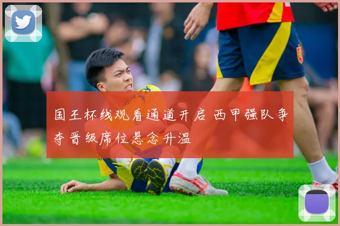 国王杯线观看通道开启 西甲强队争夺晋级席位悬念升温