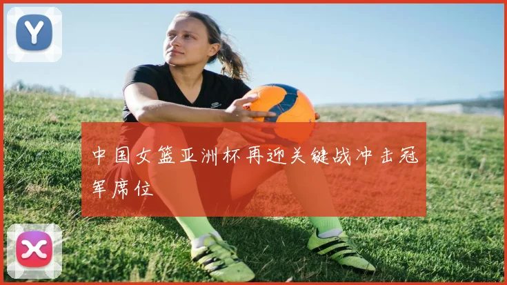 中国女篮亚洲杯再迎关键战冲击冠军席位