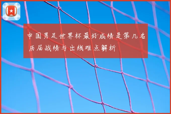 中国男足世界杯最好成绩是第几名 历届战绩与出线难点解析