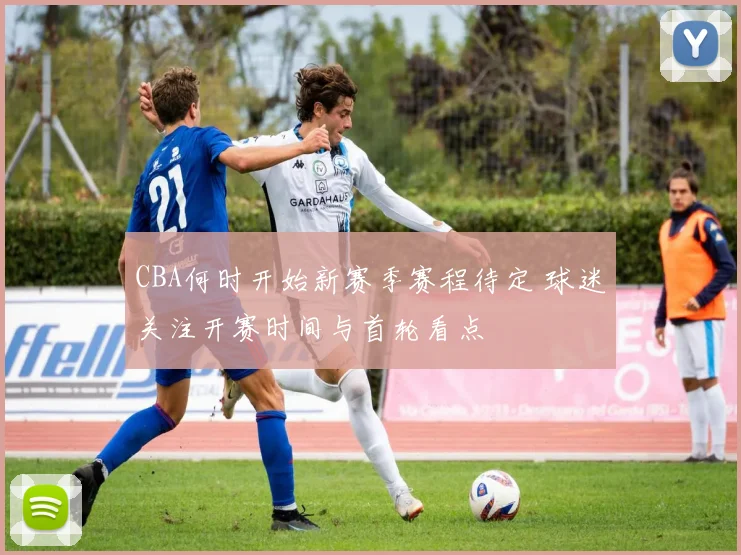 CBA何时开始新赛季赛程待定 球迷关注开赛时间与首轮看点