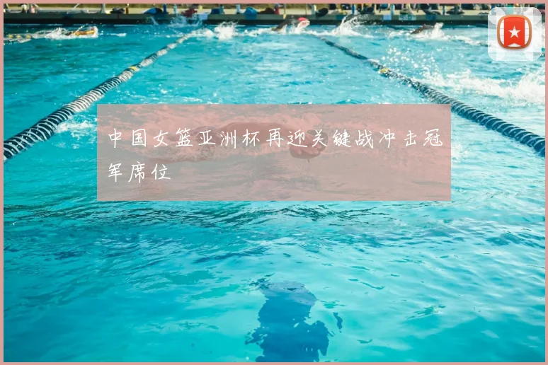 中国女篮亚洲杯再迎关键战冲击冠军席位