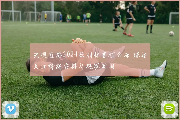 央视直播2024欧洲杯赛程公布 球迷关注转播安排与观赛时间