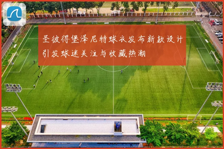 圣彼得堡泽尼特球衣发布新款设计引发球迷关注与收藏热潮