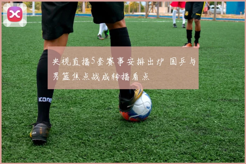 央视直播5套赛事安排出炉 国乒与男篮焦点战成转播看点